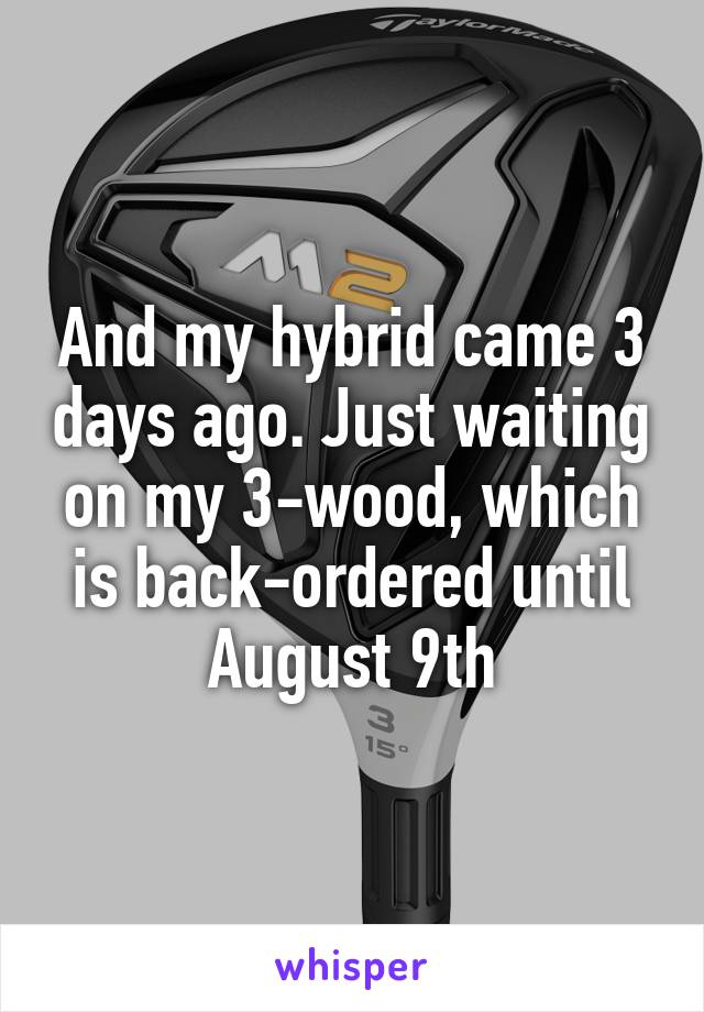 And my hybrid came 3 days ago. Just waiting on my 3-wood, which is back-ordered until August 9th