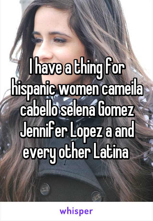 I have a thing for hispanic women cameila cabello selena Gomez Jennifer Lopez a and every other Latina 