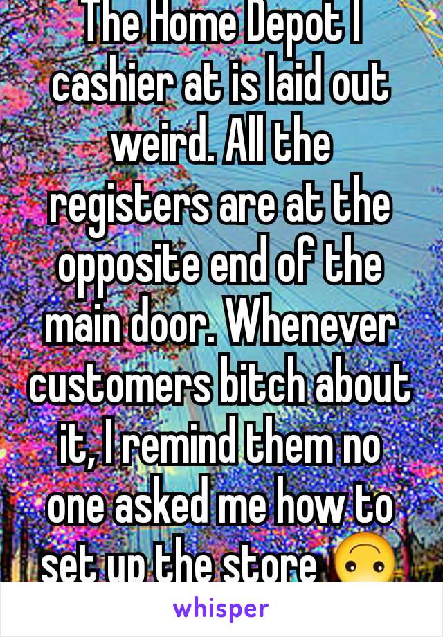 The Home Depot I cashier at is laid out weird. All the registers are at the opposite end of the main door. Whenever customers bitch about it, I remind them no one asked me how to set up the store 🙃👍