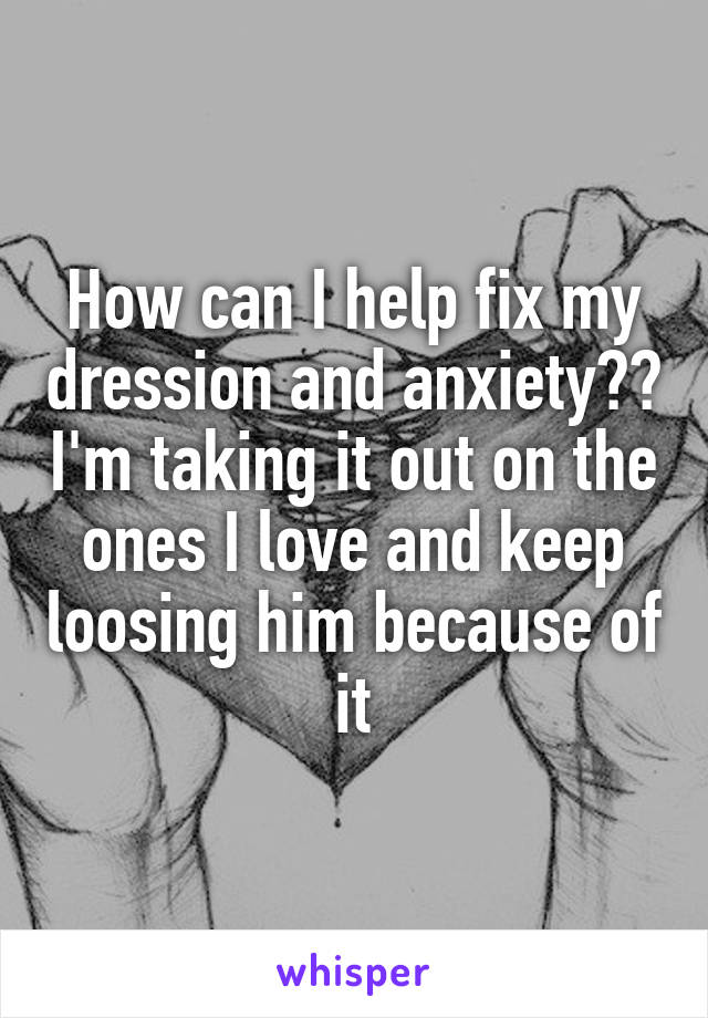 How can I help fix my dression and anxiety?? I'm taking it out on the ones I love and keep loosing him because of it