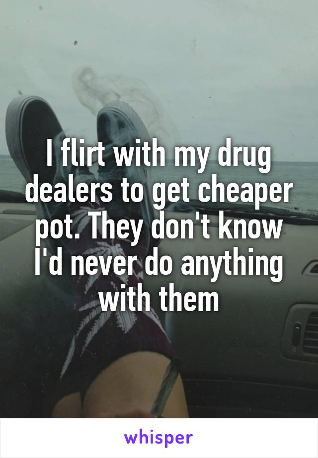 I flirt with my drug dealers to get cheaper pot. They don't know I'd never do anything with them