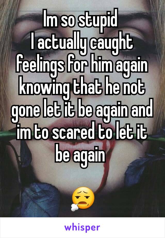 Im so stupid 
I actually caught feelings for him again knowing that he not gone let it be again and im to scared to let it be again 

😧
  