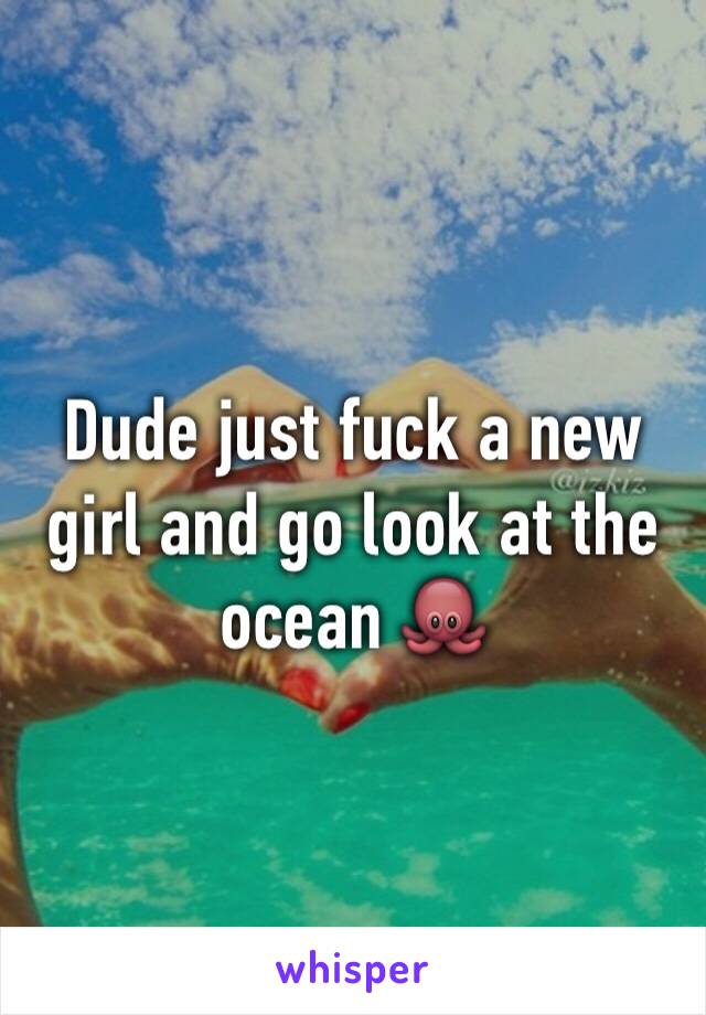 Dude just fuck a new girl and go look at the ocean 🐙