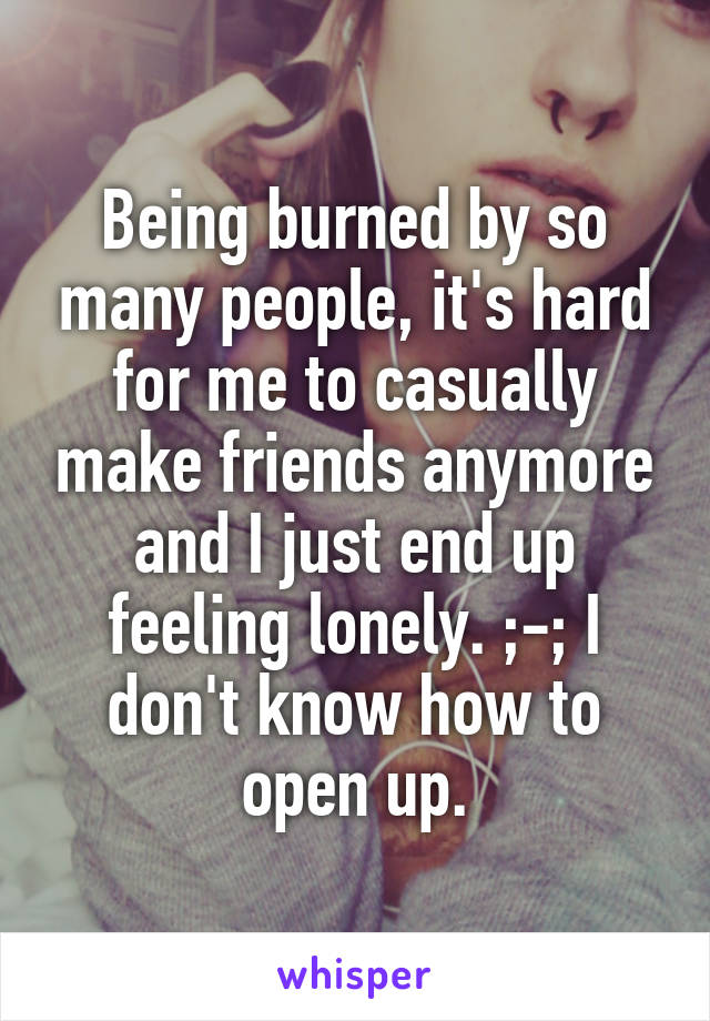 Being burned by so many people, it's hard for me to casually make friends anymore and I just end up feeling lonely. ;-; I don't know how to open up.