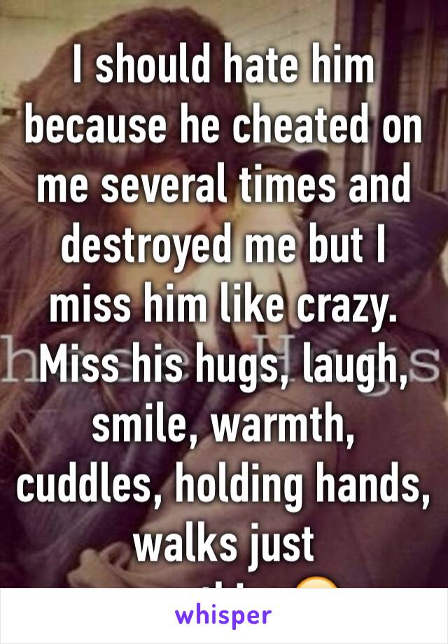 I should hate him because he cheated on me several times and destroyed me but I miss him like crazy. Miss his hugs, laugh, smile, warmth, cuddles, holding hands, walks just everything😔