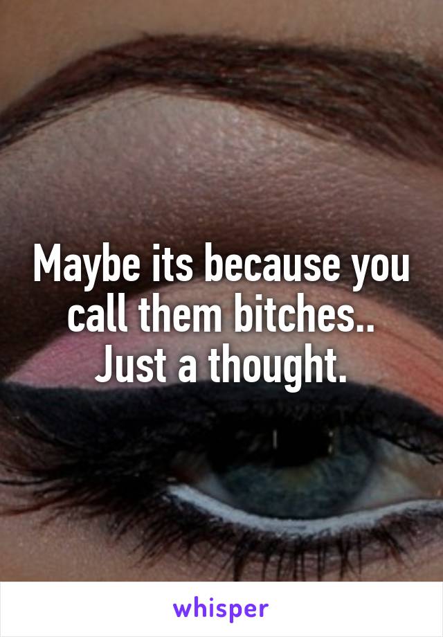 Maybe its because you call them bitches.. Just a thought.