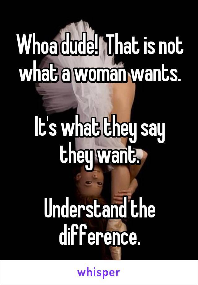 Whoa dude!  That is not what a woman wants.

It's what they say they want.

Understand the difference.