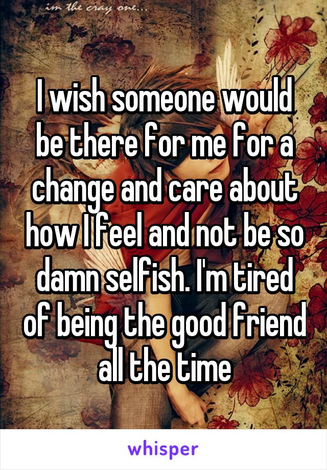 I wish someone would be there for me for a change and care about how I feel and not be so damn selfish. I'm tired of being the good friend all the time