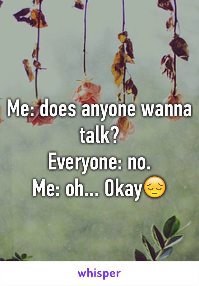 Me: does anyone wanna talk?
Everyone: no. 
Me: oh... Okay😔