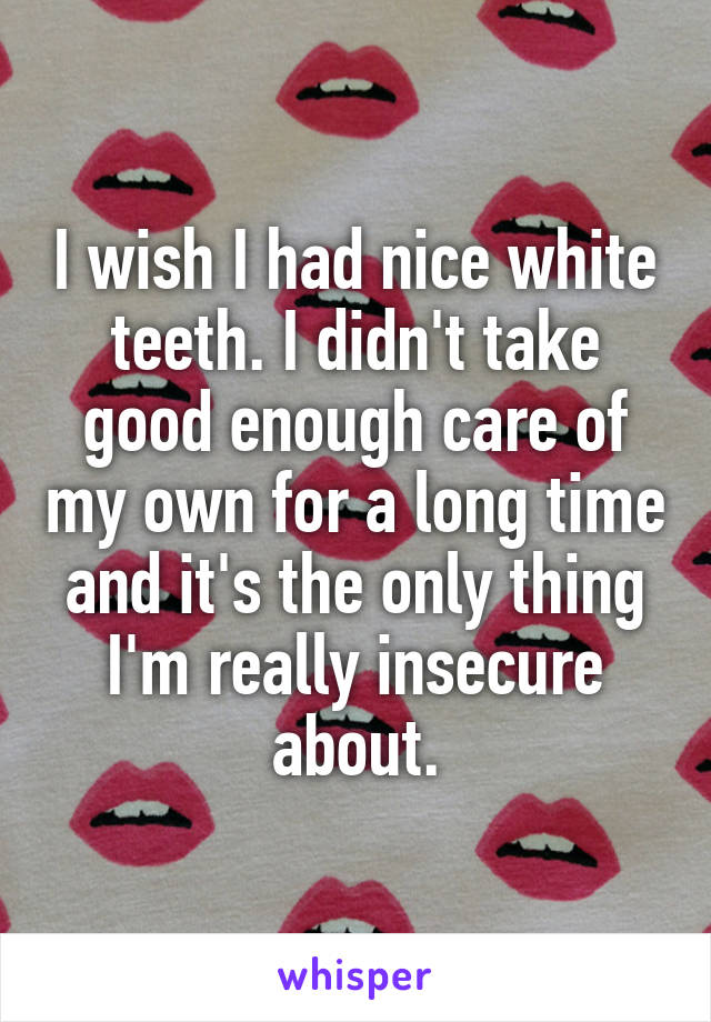 I wish I had nice white teeth. I didn't take good enough care of my own for a long time and it's the only thing I'm really insecure about.