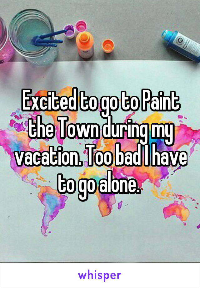 Excited to go to Paint the Town during my vacation. Too bad I have to go alone. 