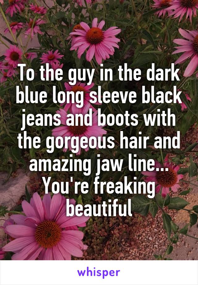 To the guy in the dark blue long sleeve black jeans and boots with the gorgeous hair and amazing jaw line... You're freaking beautiful