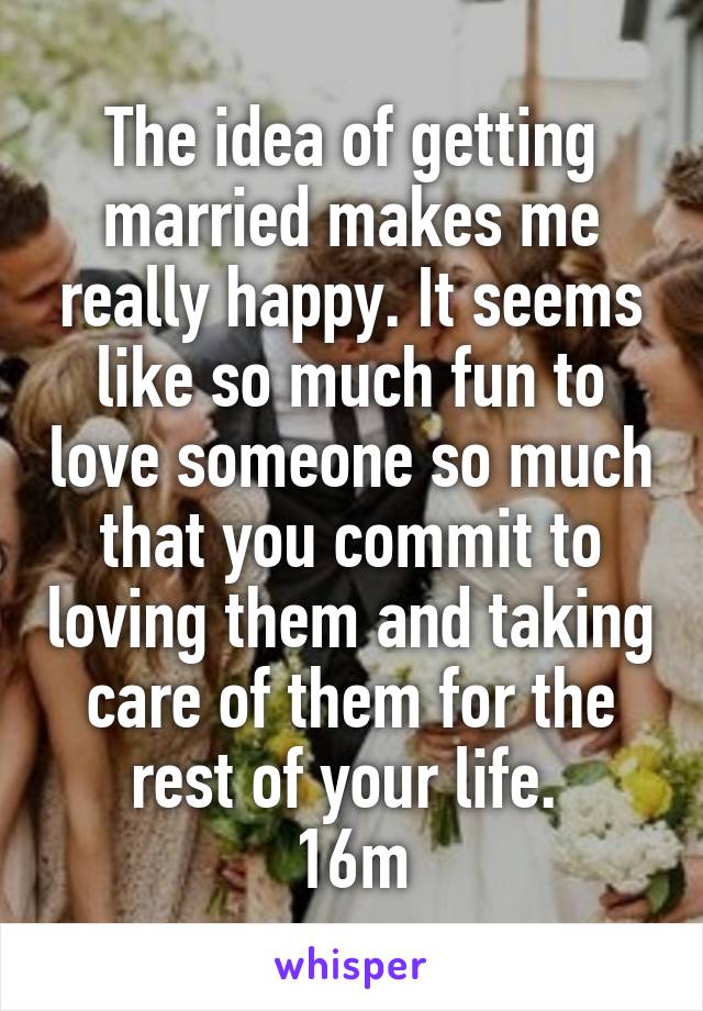 The idea of getting married makes me really happy. It seems like so much fun to love someone so much that you commit to loving them and taking care of them for the rest of your life. 
16m