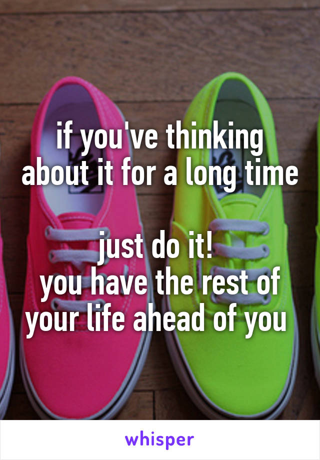 if you've thinking about it for a long time 
just do it! 
you have the rest of your life ahead of you 