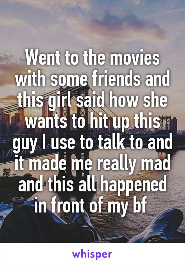 Went to the movies with some friends and this girl said how she wants to hit up this guy I use to talk to and it made me really mad and this all happened in front of my bf 