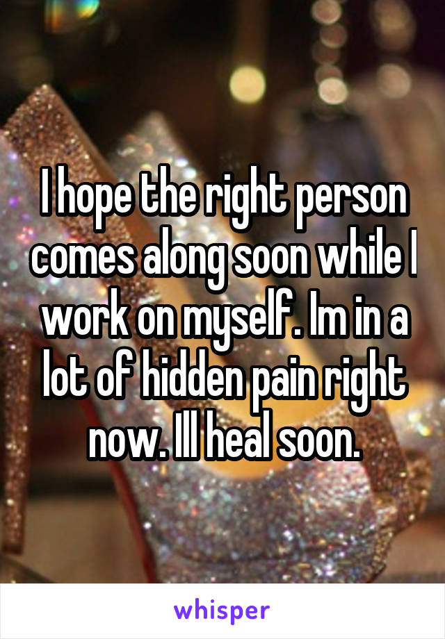 I hope the right person comes along soon while I work on myself. Im in a lot of hidden pain right now. Ill heal soon.