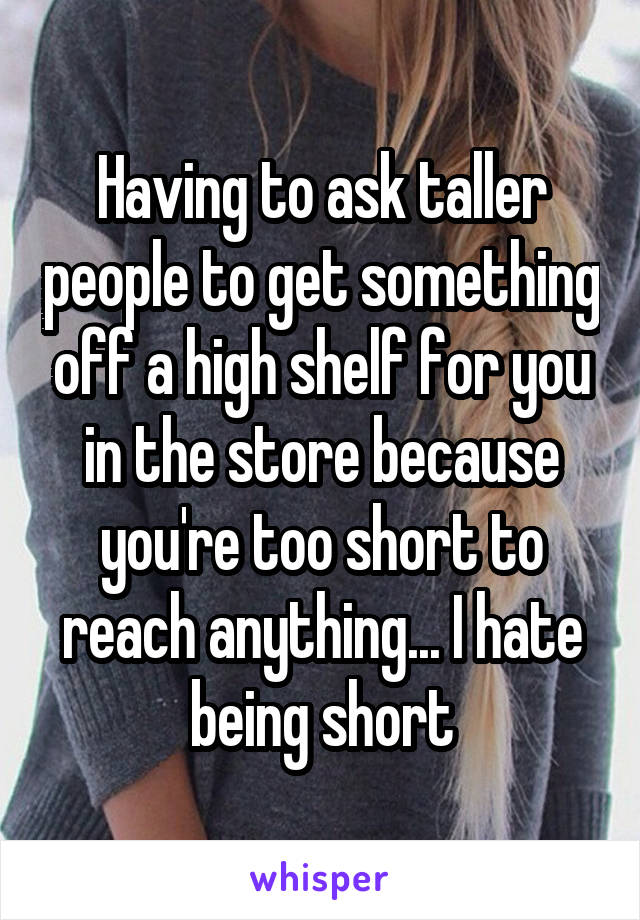 Having to ask taller people to get something off a high shelf for you in the store because you're too short to reach anything... I hate being short