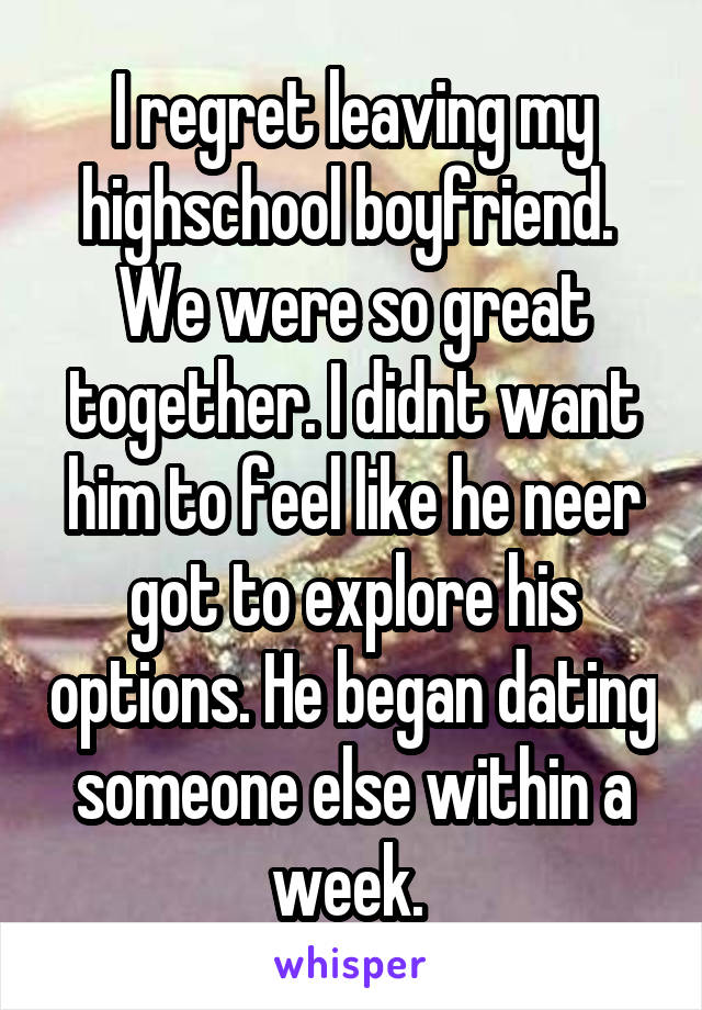 I regret leaving my highschool boyfriend.  We were so great together. I didnt want him to feel like he neer got to explore his options. He began dating someone else within a week. 