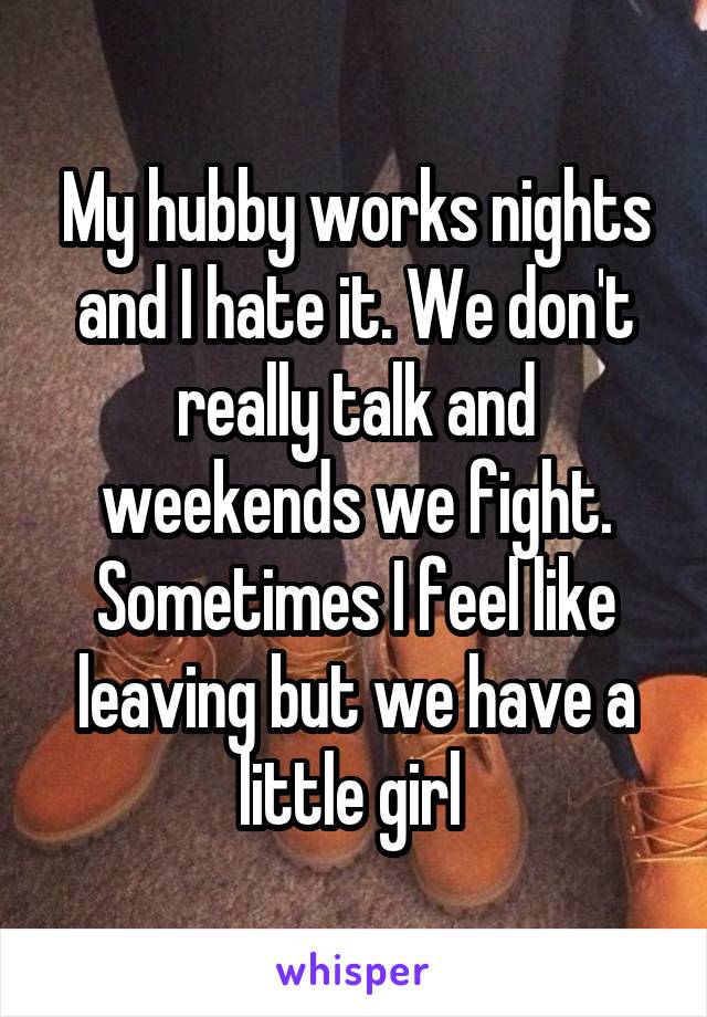 My hubby works nights and I hate it. We don't really talk and weekends we fight. Sometimes I feel like leaving but we have a little girl 