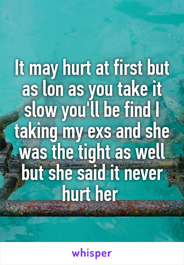 It may hurt at first but as lon as you take it slow you'll be find I taking my exs and she was the tight as well but she said it never hurt her 