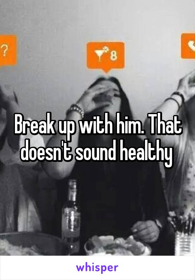 Break up with him. That doesn't sound healthy 