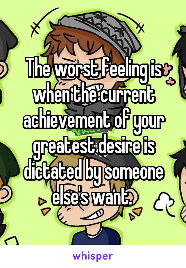 The worst feeling is when the current achievement of your greatest desire is dictated by someone else's want. 