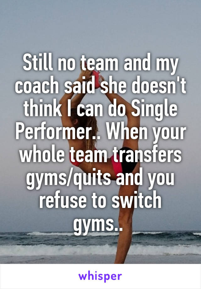 Still no team and my coach said she doesn't think I can do Single Performer.. When your whole team transfers gyms/quits and you refuse to switch gyms.. 