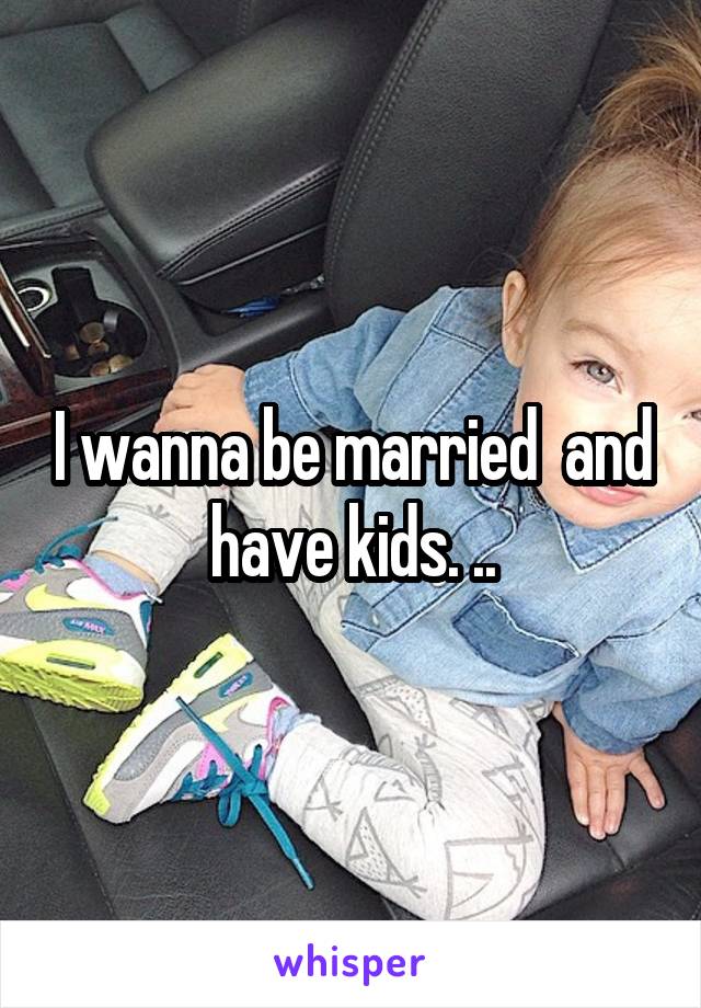 I wanna be married  and have kids. ..