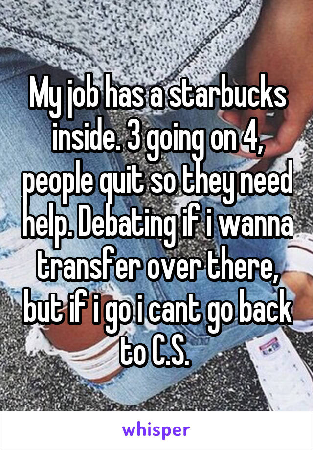 My job has a starbucks inside. 3 going on 4, people quit so they need help. Debating if i wanna transfer over there, but if i go i cant go back to C.S. 