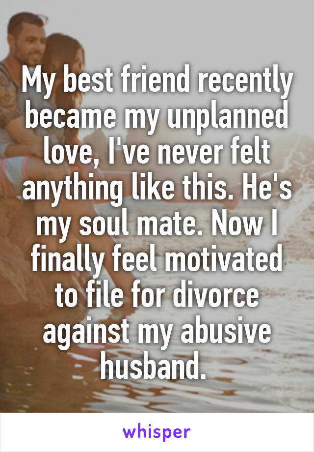 My best friend recently became my unplanned love, I've never felt anything like this. He's my soul mate. Now I finally feel motivated to file for divorce against my abusive husband. 