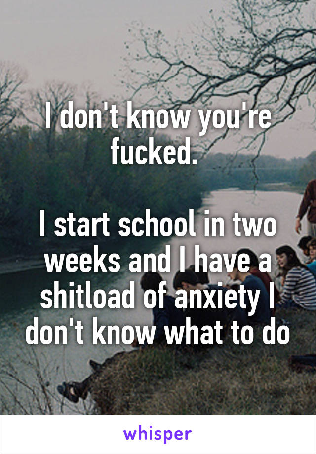 I don't know you're fucked. 

I start school in two weeks and I have a shitload of anxiety I don't know what to do