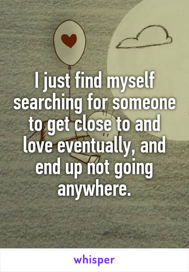 I just find myself searching for someone to get close to and love eventually, and end up not going anywhere.