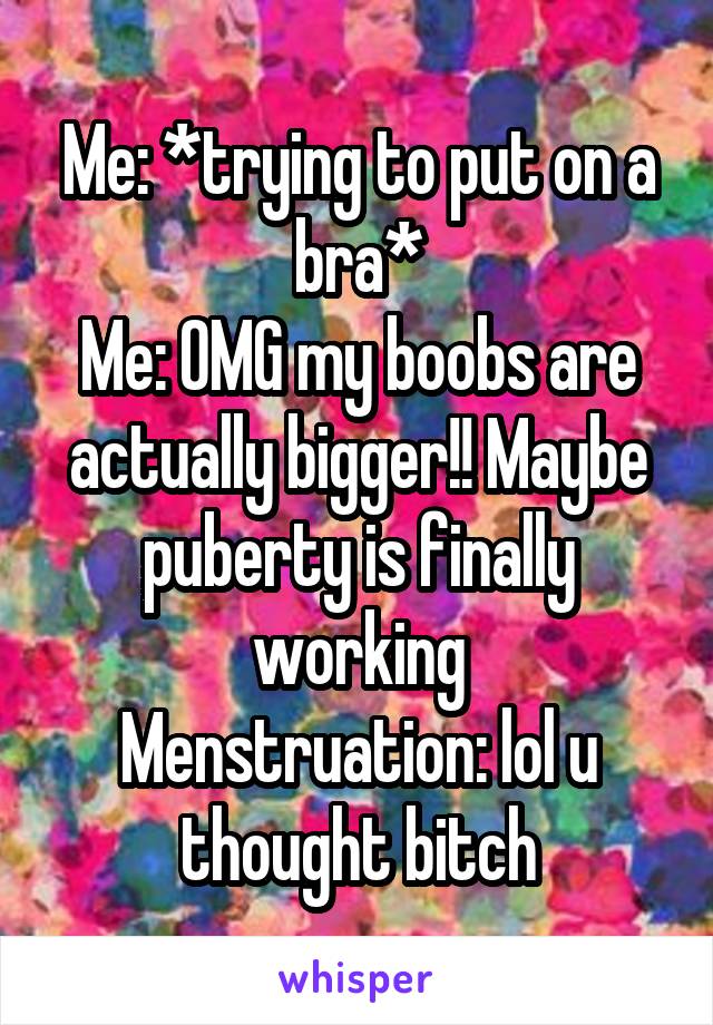 Me: *trying to put on a bra*
Me: OMG my boobs are actually bigger!! Maybe puberty is finally working
Menstruation: lol u thought bitch