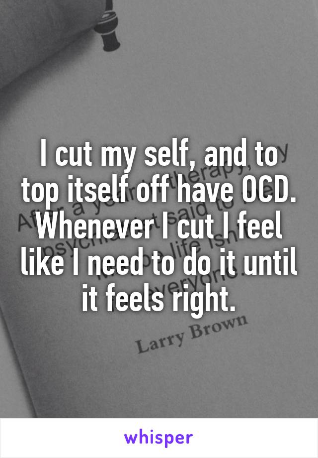 I cut my self, and to top itself off have OCD. Whenever I cut I feel like I need to do it until it feels right.