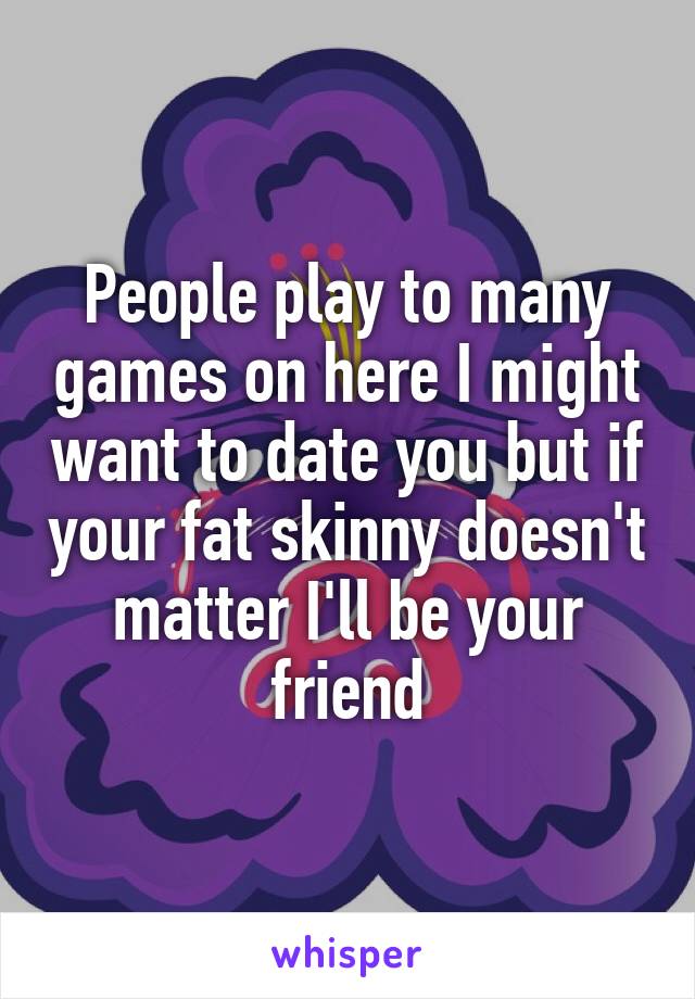 People play to many games on here I might want to date you but if your fat skinny doesn't matter I'll be your friend