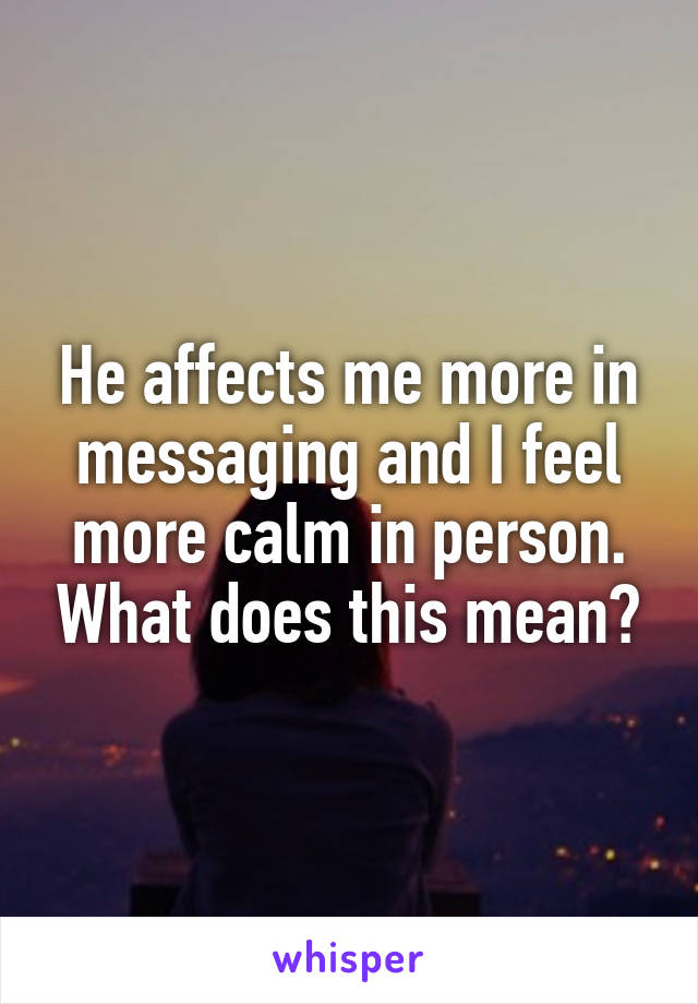 He affects me more in messaging and I feel more calm in person. What does this mean?