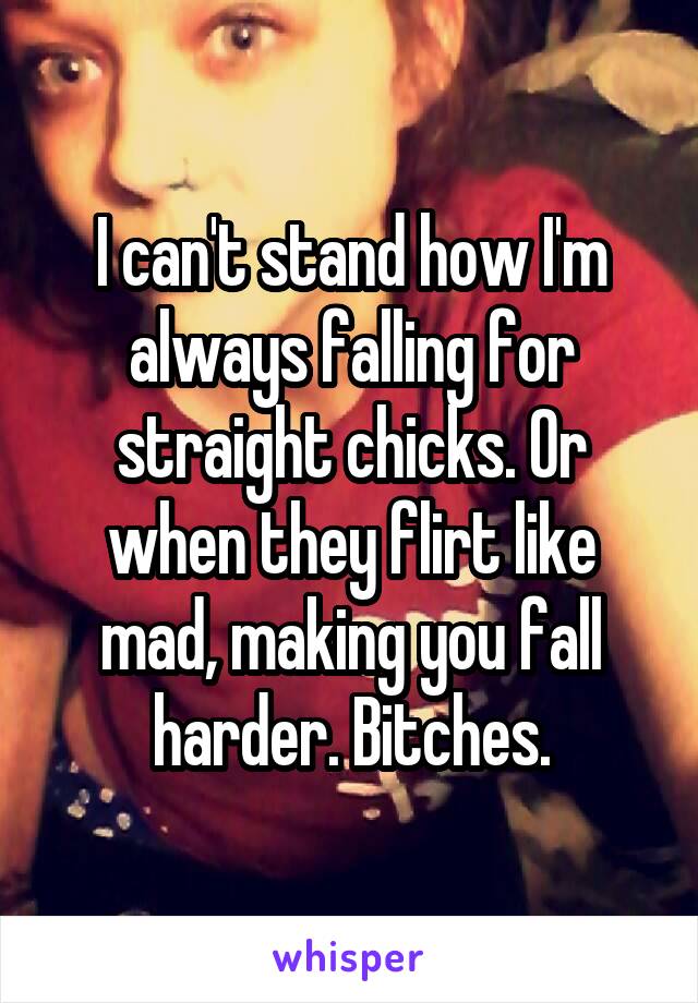 I can't stand how I'm always falling for straight chicks. Or when they flirt like mad, making you fall harder. Bitches.