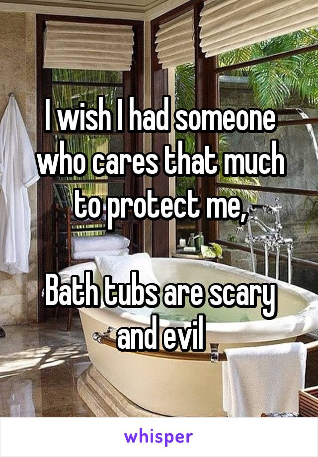 I wish I had someone who cares that much to protect me,

Bath tubs are scary and evil