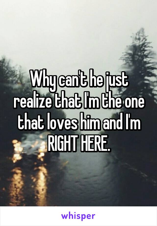 Why can't he just realize that I'm the one that loves him and I'm RIGHT HERE.