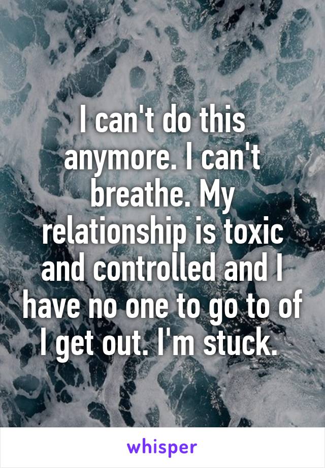 I can't do this anymore. I can't breathe. My relationship is toxic and controlled and I have no one to go to of I get out. I'm stuck. 