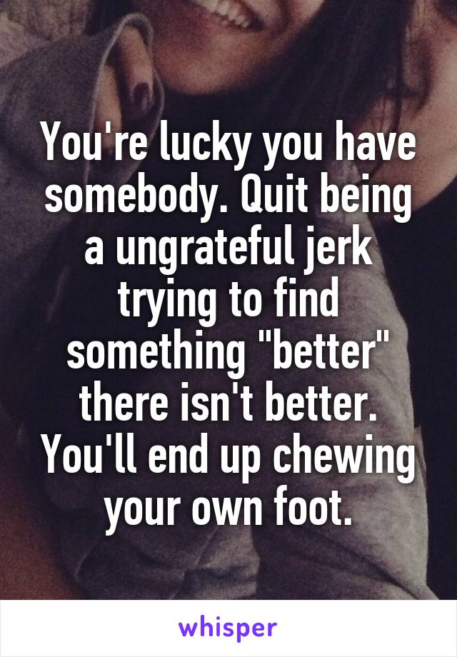 You're lucky you have somebody. Quit being a ungrateful jerk trying to find something "better" there isn't better. You'll end up chewing your own foot.