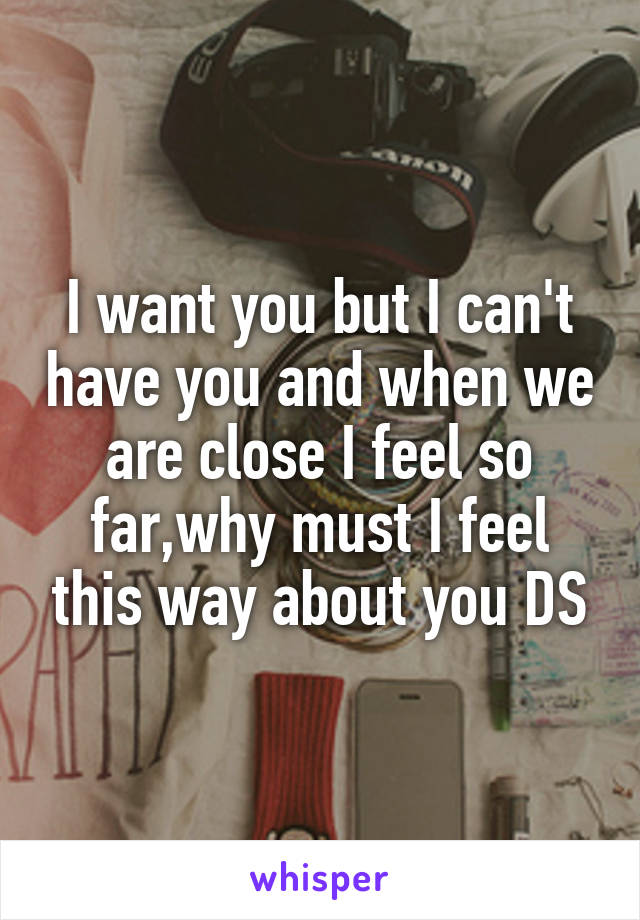 I want you but I can't have you and when we are close I feel so far,why must I feel this way about you DS