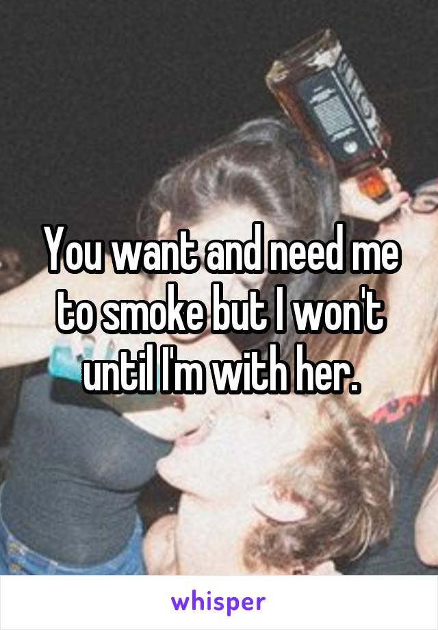 You want and need me to smoke but I won't until I'm with her.