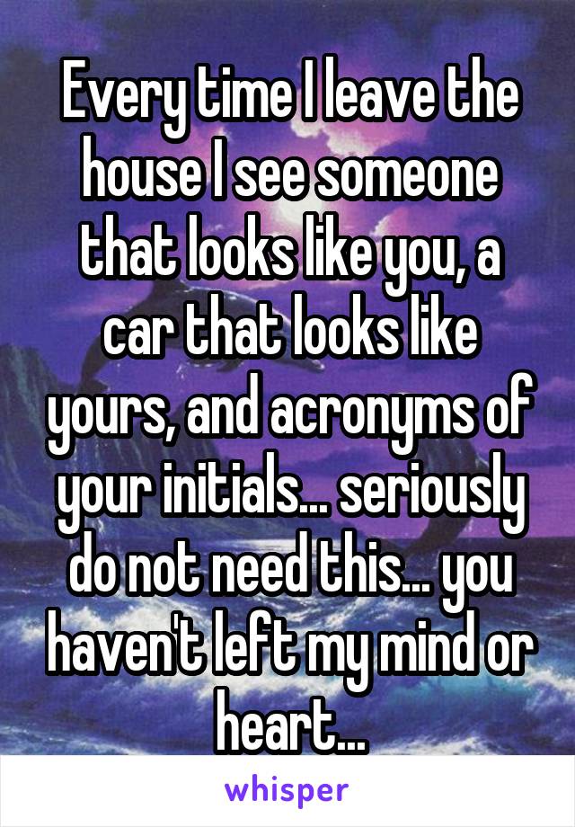 Every time I leave the house I see someone that looks like you, a car that looks like yours, and acronyms of your initials... seriously do not need this... you haven't left my mind or heart...