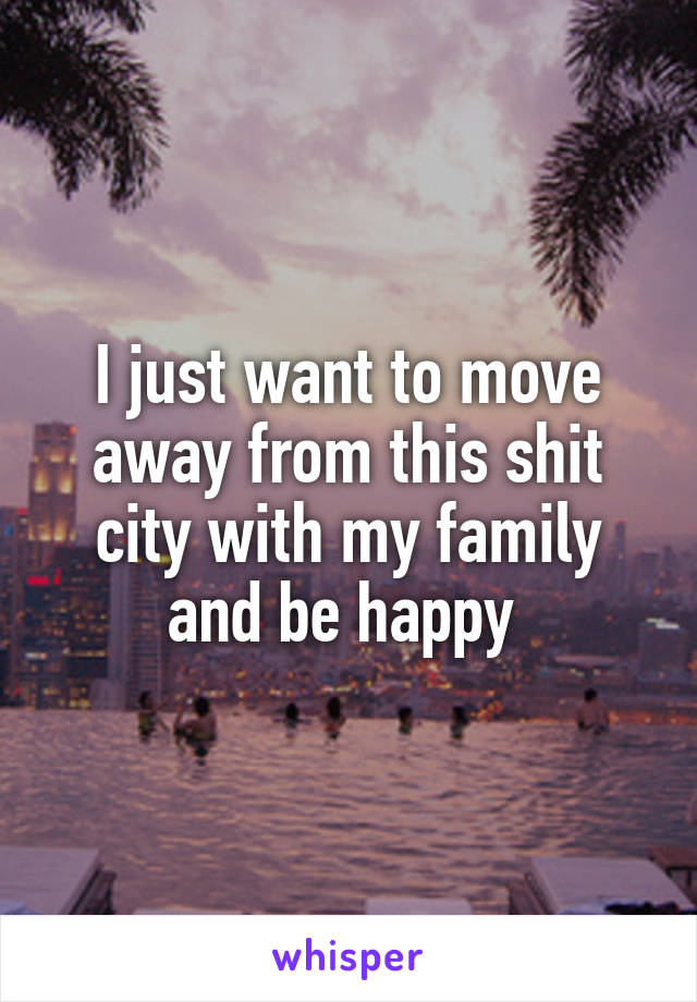 I just want to move away from this shit city with my family and be happy 