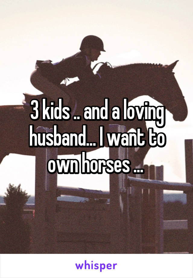 3 kids .. and a loving husband... I want to own horses ... 