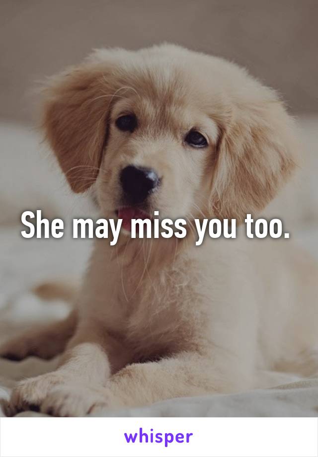 She may miss you too. 