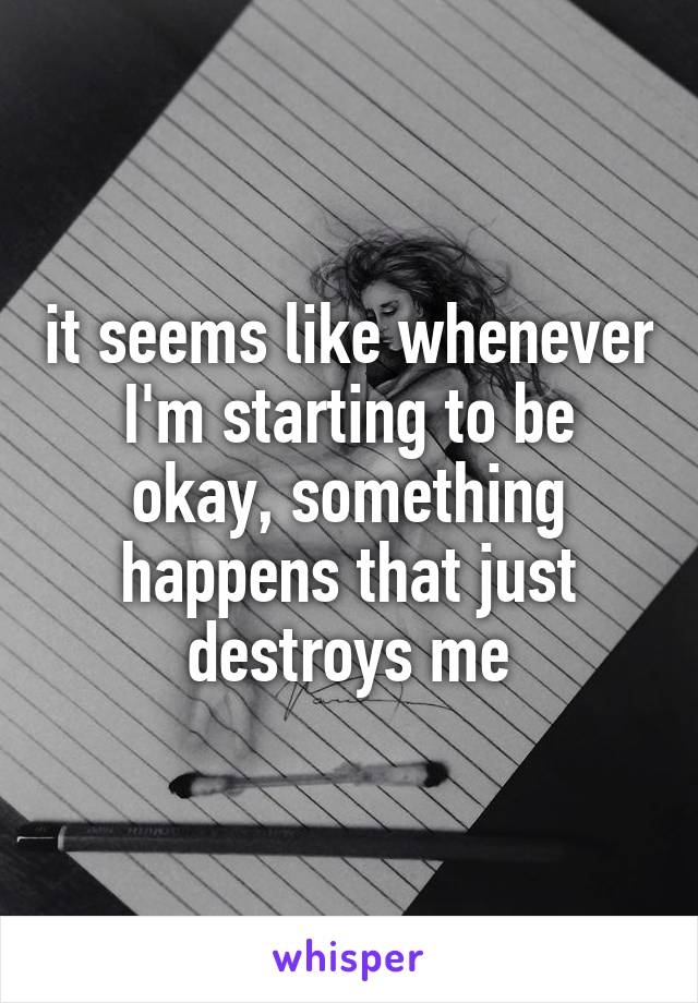 it seems like whenever I'm starting to be okay, something happens that just destroys me