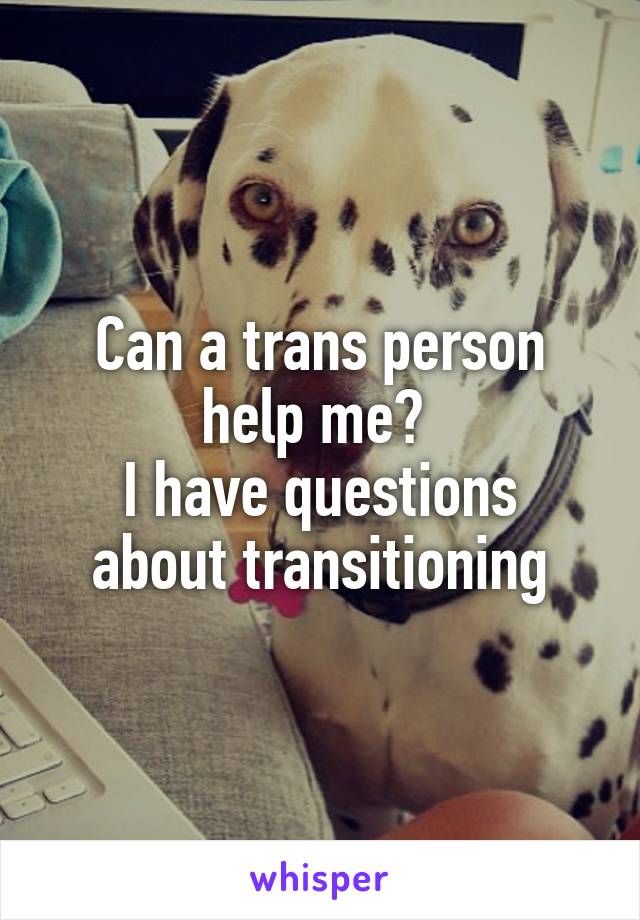 Can a trans person help me? 
I have questions about transitioning