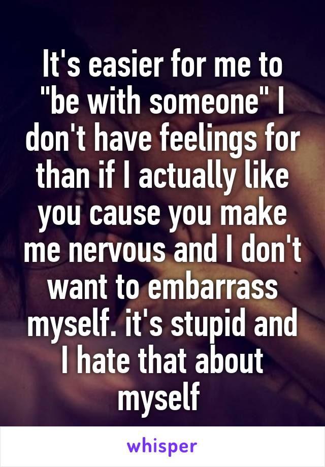 It's easier for me to "be with someone" I don't have feelings for than if I actually like you cause you make me nervous and I don't want to embarrass myself. it's stupid and I hate that about myself 